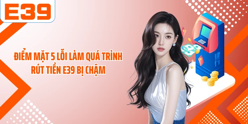 Điểm mặt 5 lỗi làm quá trình rút tiền E39 bị chậm